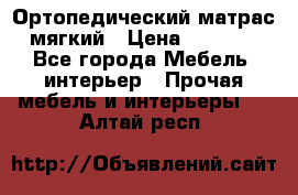 Ортопедический матрас мягкий › Цена ­ 6 743 - Все города Мебель, интерьер » Прочая мебель и интерьеры   . Алтай респ.